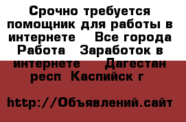 Срочно требуется помощник для работы в интернете. - Все города Работа » Заработок в интернете   . Дагестан респ.,Каспийск г.